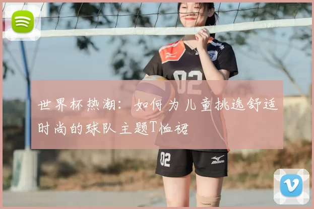 世界杯热潮:如何为儿童挑选舒适时尚的球队主题T恤裙