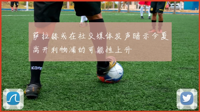 萨拉赫或在社交媒体发声暗示今夏离开利物浦的可能性上升