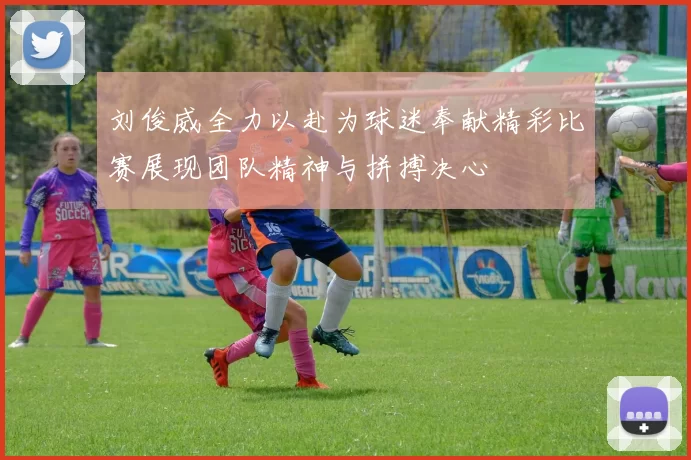 刘俊威全力以赴为球迷奉献精彩比赛展现团队精神与拼搏决心
