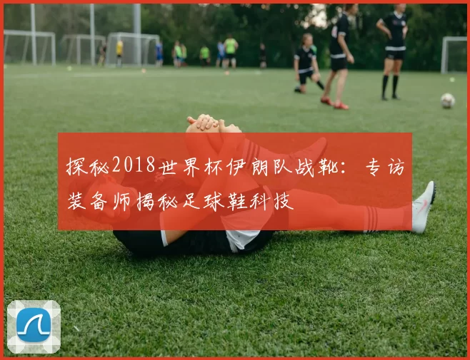 探秘2018世界杯伊朗队战靴:专访装备师揭秘足球鞋科技