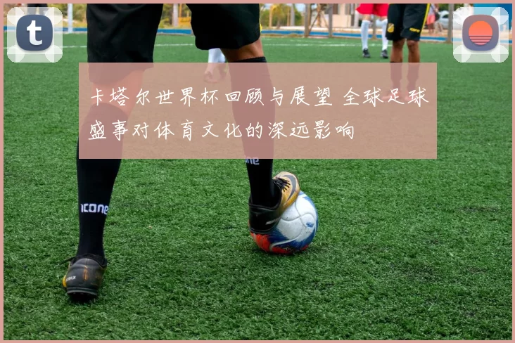 卡塔尔世界杯回顾与展望 全球足球盛事对体育文化的深远影响