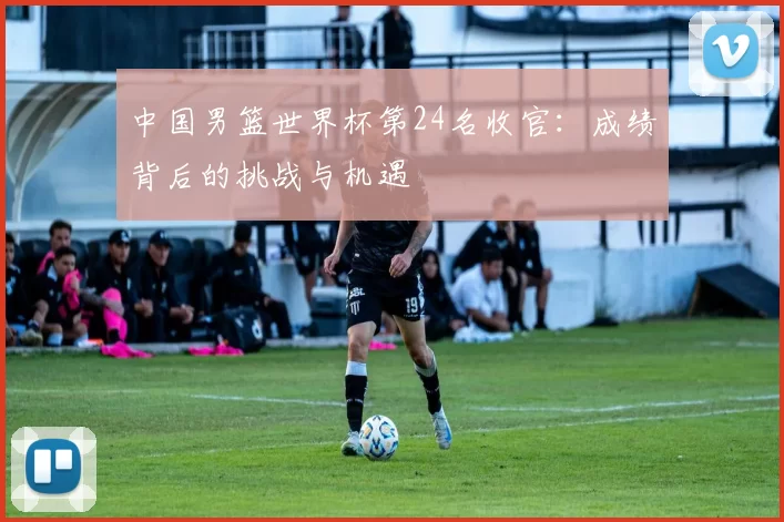 中国男篮世界杯第24名收官:成绩背后的挑战与机遇