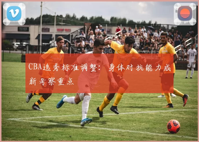 CBA选秀标准调整:身体对抗能力成新考察重点