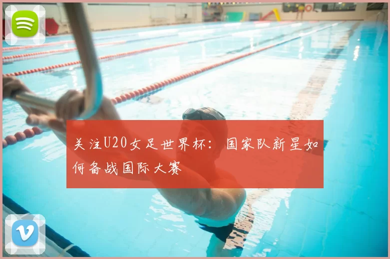 关注U20女足世界杯:国家队新星如何备战国际大赛