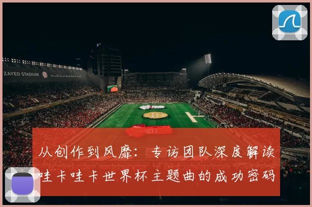 从创作到风靡:专访团队深度解读哇卡哇卡世界杯主题曲的成功密码