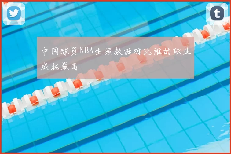 中国球员NBA生涯数据对比谁的职业成就最高
