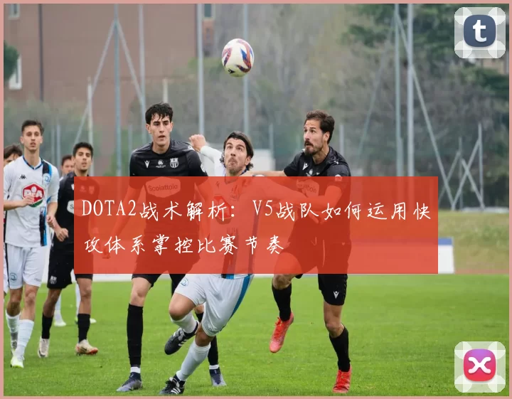 DOTA2战术解析：V5战队如何运用快攻体系掌控比赛节奏