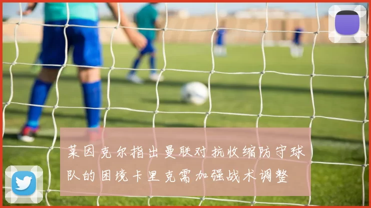 莱因克尔指出曼联对抗收缩防守球队的困境卡里克需加强战术调整