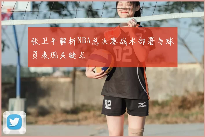 张卫平解析NBA总决赛战术部署与球员表现关键点
