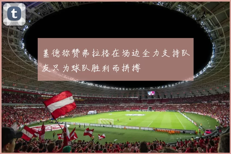 基德称赞弗拉格在场边全力支持队友只为球队胜利而拼搏