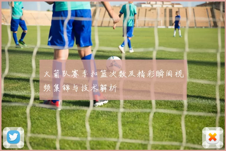火箭队赛季扣篮次数及精彩瞬间视频集锦与技术解析