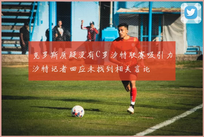 克罗斯质疑没有C罗沙特联赛吸引力沙特记者回应未找到相关言论