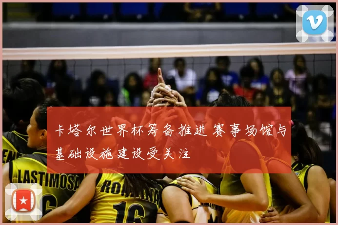 卡塔尔世界杯筹备推进 赛事场馆与基础设施建设受关注