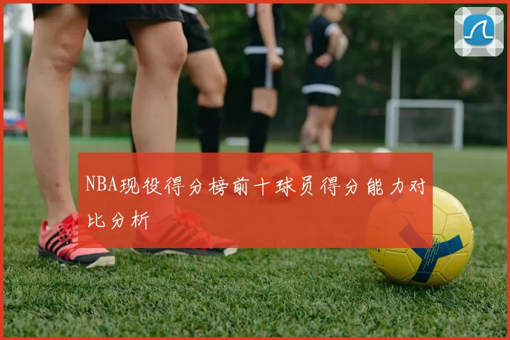 NBA现役得分榜前十球员得分能力对比分析