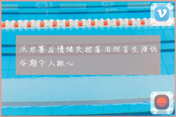 沃尔赛后情绪失控落泪坦言生涯低谷期令人揪心