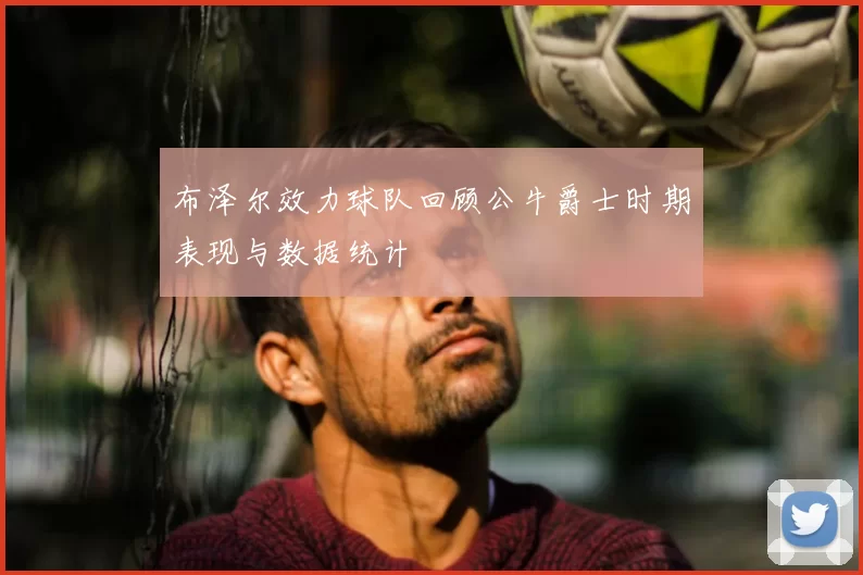 布泽尔效力球队回顾公牛爵士时期表现与数据统计