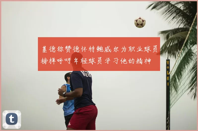 基德称赞德怀特鲍威尔为职业球员榜样呼吁年轻球员学习他的精神