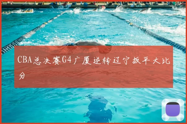 CBA总决赛G4广厦逆转辽宁扳平大比分