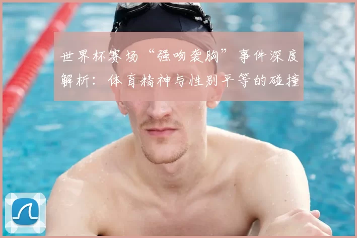 世界杯赛场“强吻袭胸”事件深度解析:体育精神与性别平等的碰撞