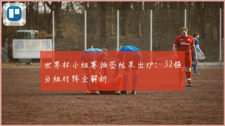 世界杯小组赛抽签结果出炉:32强分组对阵全解析