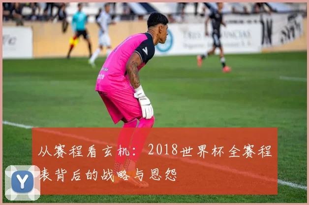 从赛程看玄机:2018世界杯全赛程表背后的战略与恩怨