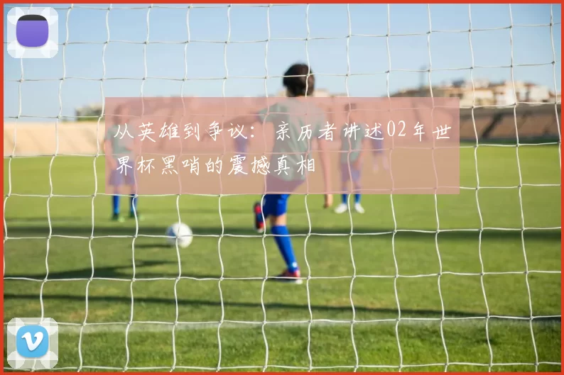 从英雄到争议：亲历者讲述02年世界杯黑哨的震撼真相