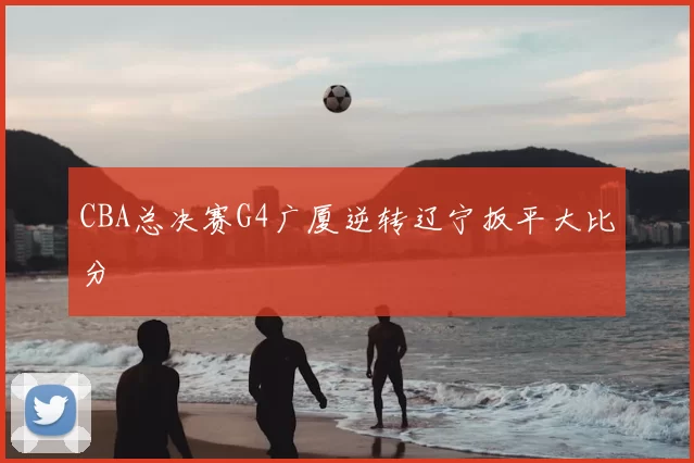 CBA总决赛G4广厦逆转辽宁扳平大比分