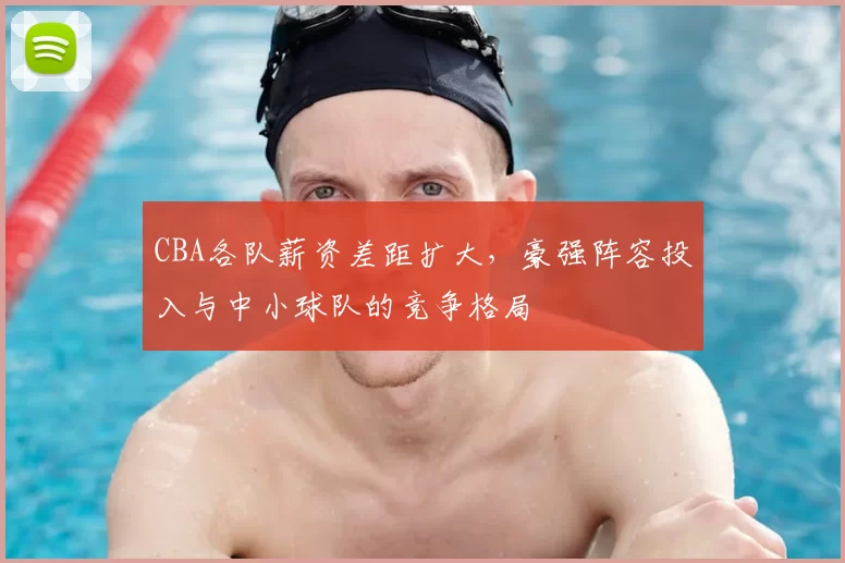 CBA各队薪资差距扩大，豪强阵容投入与中小球队的竞争格局
