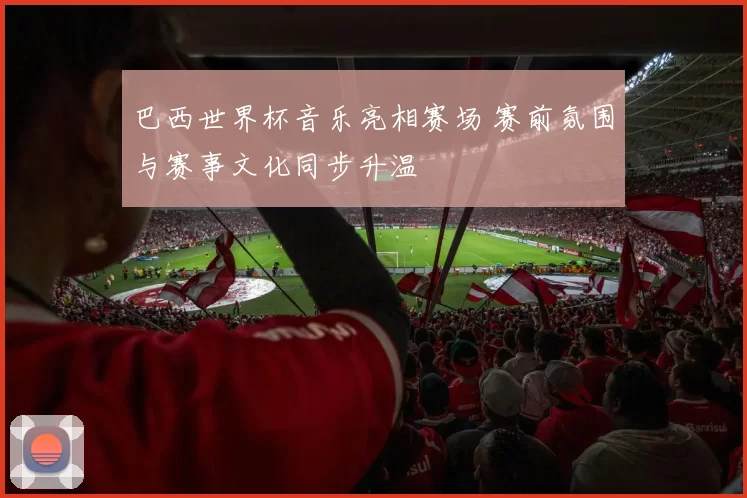 巴西世界杯音乐亮相赛场 赛前氛围与赛事文化同步升温