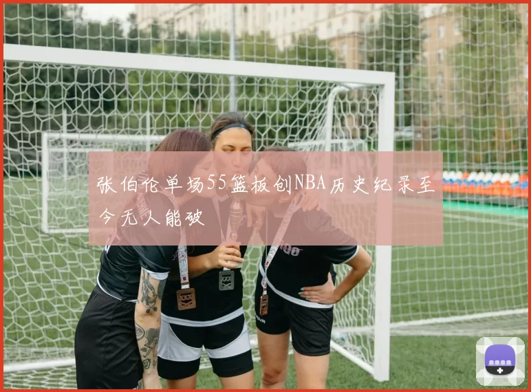 张伯伦单场55篮板创NBA历史纪录至今无人能破