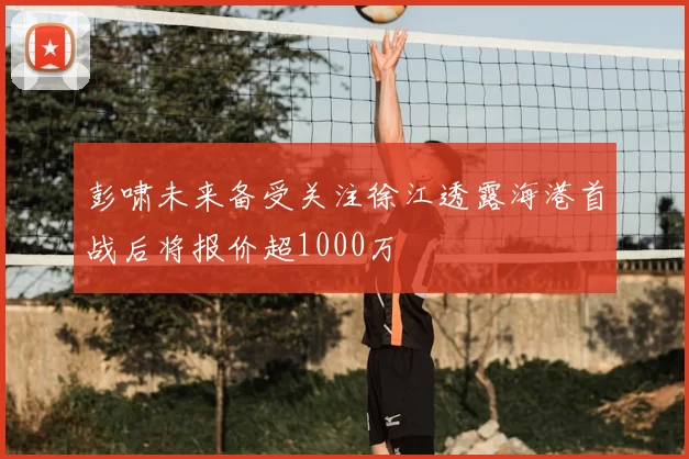 彭啸未来备受关注徐江透露海港首战后将报价超1000万