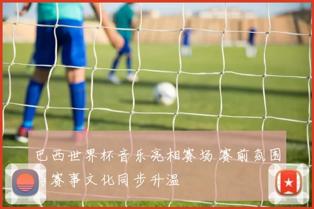 巴西世界杯音乐亮相赛场 赛前氛围与赛事文化同步升温