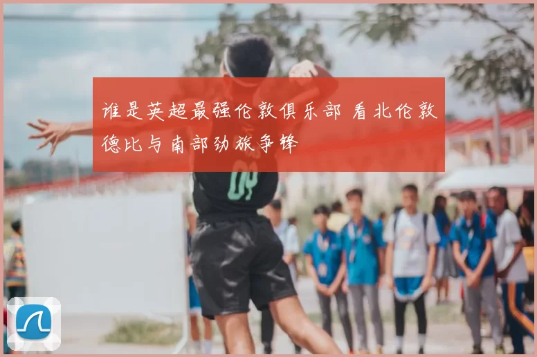 谁是英超最强伦敦俱乐部 看北伦敦德比与南部劲旅争锋