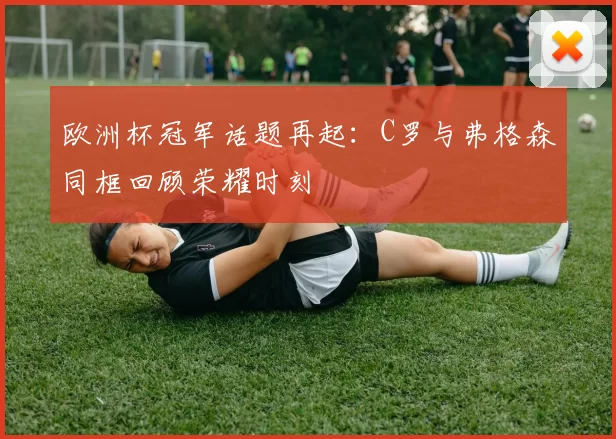 欧洲杯冠军话题再起:C罗与弗格森同框回顾荣耀时刻