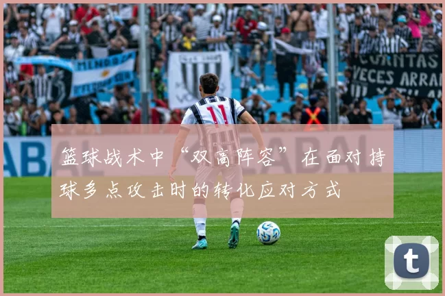 篮球战术中“双高阵容”在面对持球多点攻击时的转化应对方式