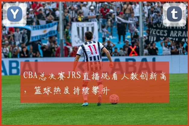 CBA总决赛JRS直播观看人数创新高,篮球热度持续攀升