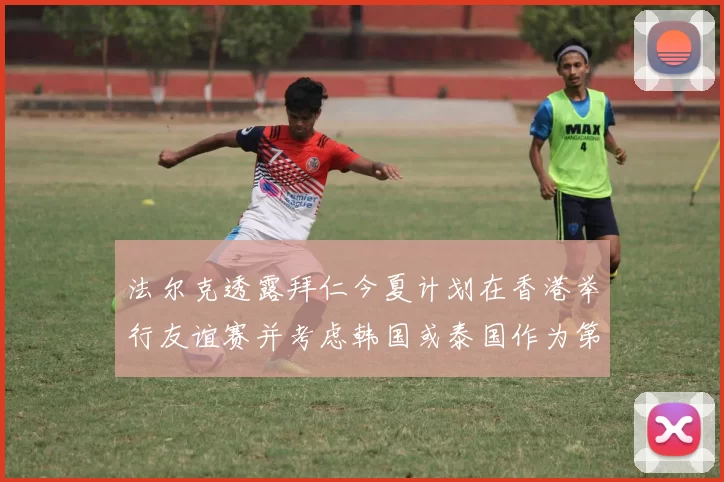 法尔克透露拜仁今夏计划在香港举行友谊赛并考虑韩国或泰国作为第二站