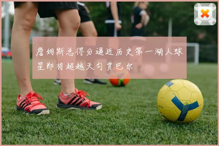 詹姆斯总得分逼近历史第一湖人球星即将超越天勾贾巴尔