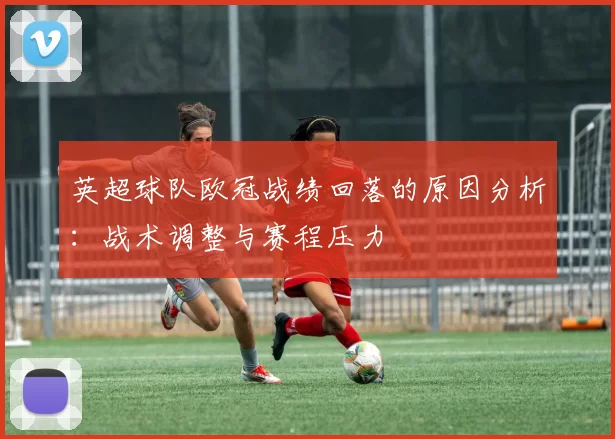 英超球队欧冠战绩回落的原因分析:战术调整与赛程压力