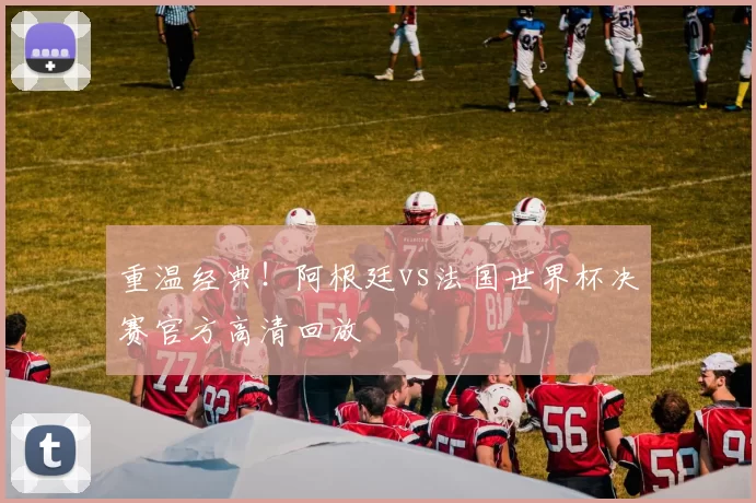 重温经典!阿根廷vs法国世界杯决赛官方高清回放