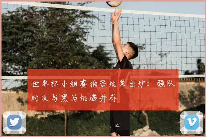 世界杯小组赛抽签结果出炉:强队对决与黑马机遇并存