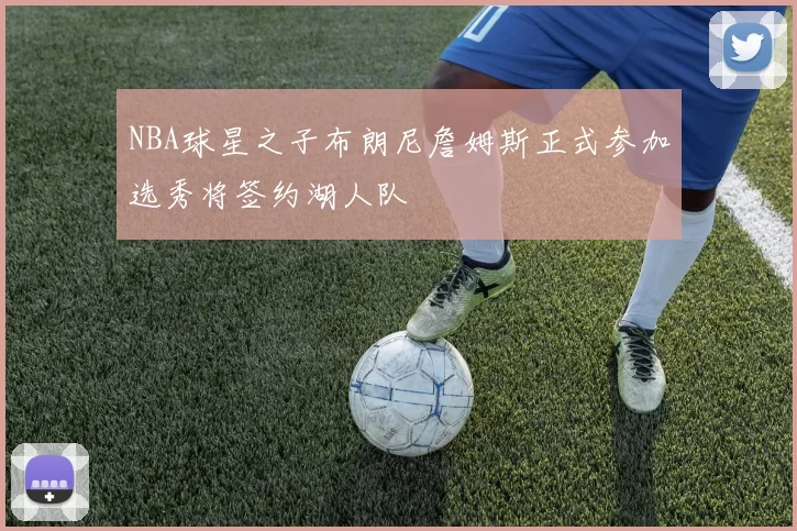 NBA球星之子布朗尼詹姆斯正式参加选秀将签约湖人队