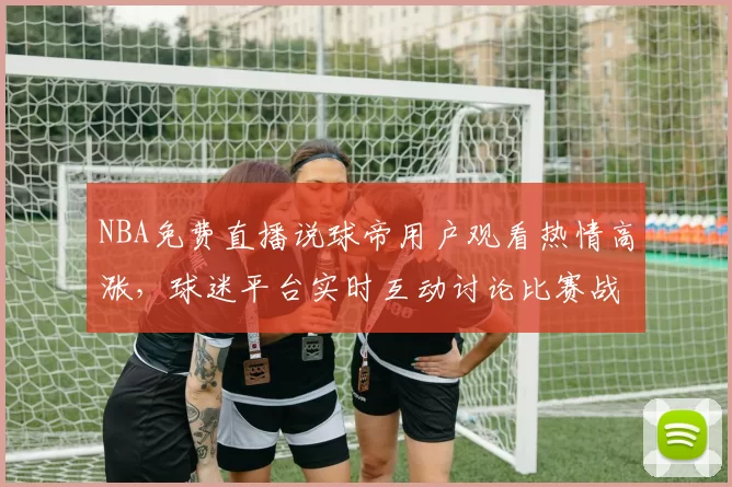 NBA免费直播说球帝用户观看热情高涨,球迷平台实时互动讨论比赛战术