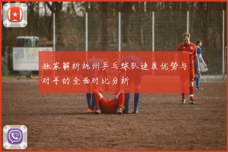 独家解析杭州乒乓球队速度优势与对手的全面对比分析