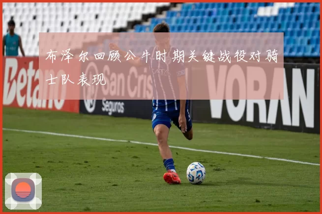 布泽尔回顾公牛时期关键战役对骑士队表现