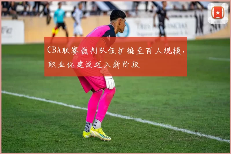 CBA联赛裁判队伍扩编至百人规模,职业化建设迈入新阶段
