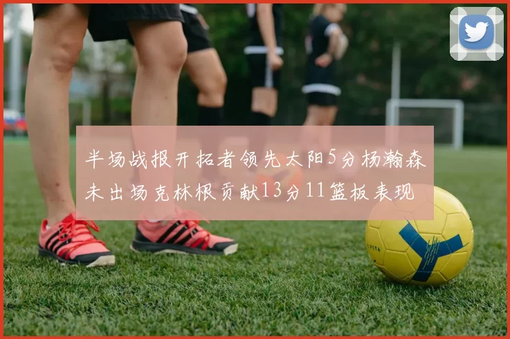 半场战报开拓者领先太阳5分杨瀚森未出场克林根贡献13分11篮板表现出色