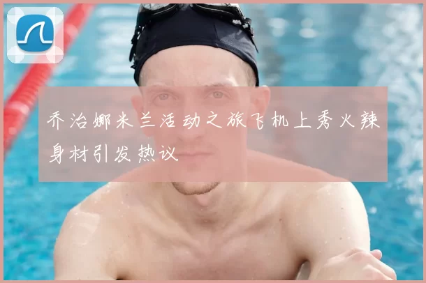 乔治娜米兰活动之旅飞机上秀火辣身材引发热议