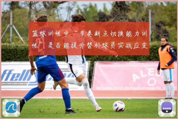 篮球训练中“节奏断点切换能力训练”是否能提升替补球员实战应变能力