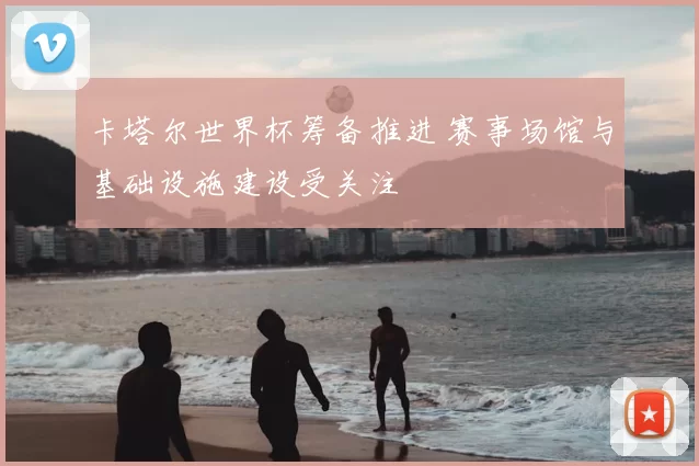 卡塔尔世界杯筹备推进 赛事场馆与基础设施建设受关注